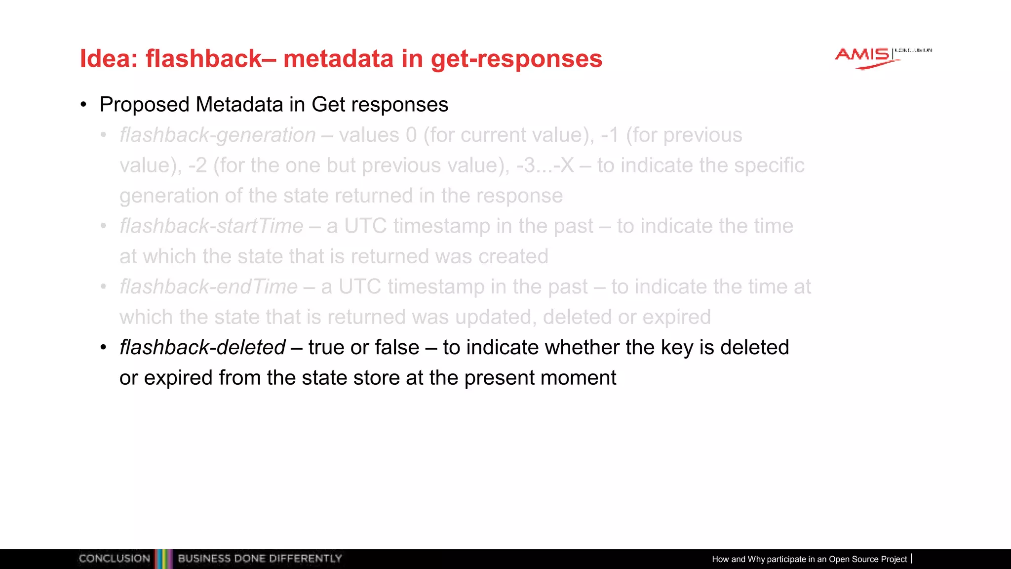 Publiek
Idea: flashback– metadata in get-responses
• Proposed Metadata in Get responses
• flashback-generation – values 0 (for current value), -1 (for previous
value), -2 (for the one but previous value), -3...-X – to indicate the specific
generation of the state returned in the response
• flashback-startTime – a UTC timestamp in the past – to indicate the time
at which the state that is returned was created
• flashback-endTime – a UTC timestamp in the past – to indicate the time at
which the state that is returned was updated, deleted or expired
• flashback-deleted – true or false – to indicate whether the key is deleted
or expired from the state store at the present moment
How and Why participate in an Open Source Project
 