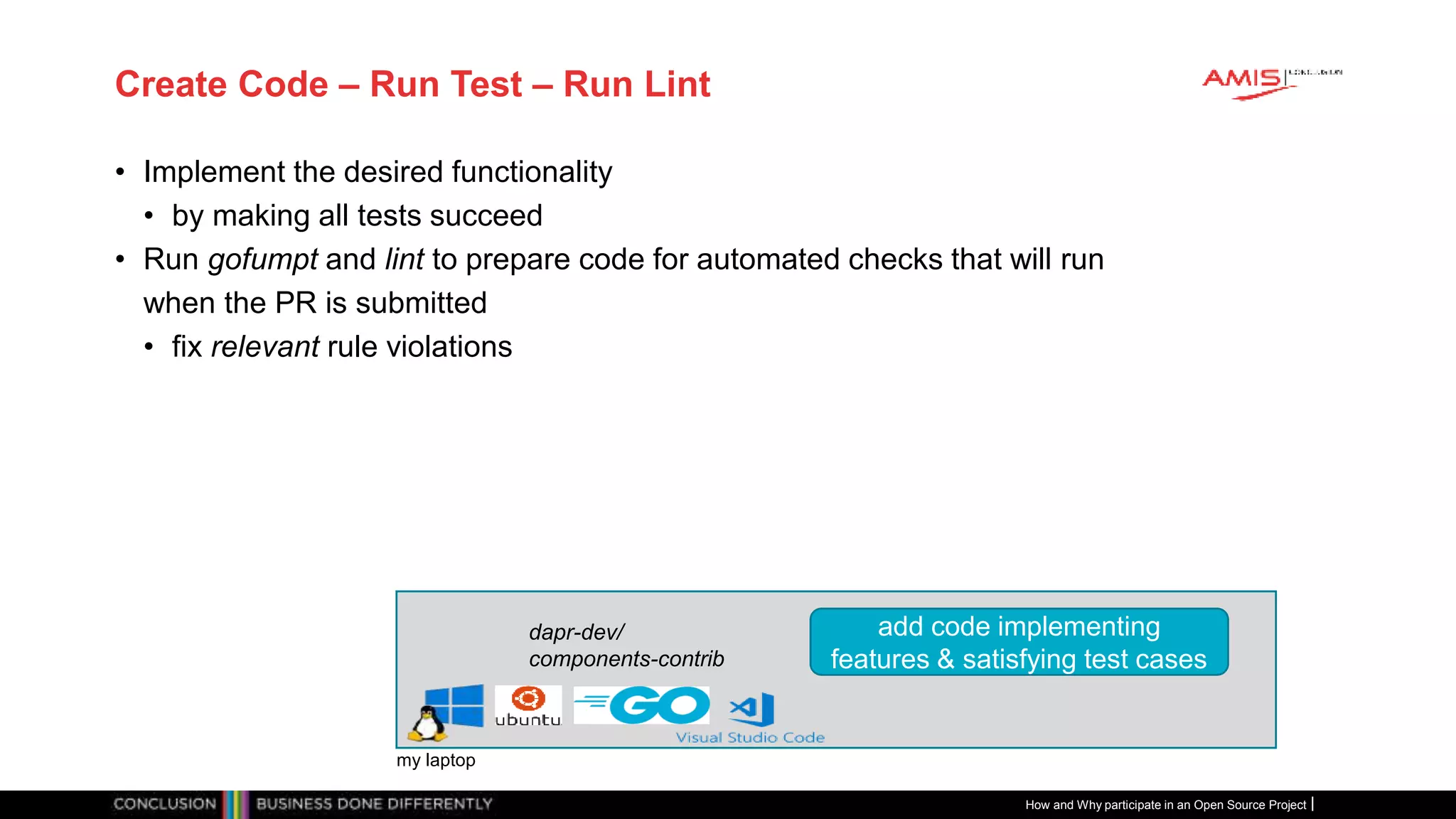Publiek
Create Code – Run Test – Run Lint
• Implement the desired functionality
• by making all tests succeed
• Run gofumpt and lint to prepare code for automated checks that will run
when the PR is submitted
• fix relevant rule violations
How and Why participate in an Open Source Project
my laptop
dapr-dev/
components-contrib
add code implementing
features & satisfying test cases
 