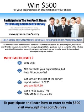 Win $500 For your organization or organization of your choice www.nptimes.com/survey The NonProfit Times and Bluewater Nonprofit Solutions have created the most complete, reliable and user-friendly survey in the sector. The survey is designed to be quick and easy to complete, while offering a wealth of information nonprofit managers and boards can use to make sound decisions about employee salary and benefits. WHY PARTICIPATE? WIN $500 1 Not only help your organization, but help ALL nonprofits! 2 Get 50% off the cost of the survey  report instead of $275 you pay $137.50 3 Get a FREE EXECUTIVE SUMMARY of the results 4 To participate and learn how to enter to win $500 visit www.nptimes.com/survey 