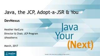 Copyright © 2016, Oracle and/or its affiliates. All rights reserved. |
Java, the JCP, Adopt-a-JSR & You
DevNexus
Heather VanCura
Director & Chair, JCP Program
@heathervc
March, 2017
 