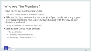 Who Are The Members?
• Java Specification Requests (JSRs)
• A JSR is a single version of a Java specification.
• JSRs are led by a community member (the Spec Lead), with a group of
interested members (the Expert Group) helping with the day-to-day
decisions and work.
• Any JCP member can submit and lead a JSR.
• Each Expert Group must deliver:
• The Specification
• A Reference Implementation (RI)
• A Technology Compatibility Kit (TCK)
•.
10
 