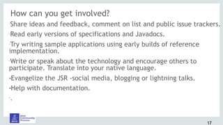 How can you get involved?
•Share ideas and feedback, comment on list and public issue trackers.
•Read early versions of specifications and Javadocs.
•Try writing sample applications using early builds of reference
implementation.
•Write or speak about the technology and encourage others to
participate. Translate into your native language.
!Evangelize the JSR -social media, blogging or lightning talks.
!Help with documentation.
•
.
17
 