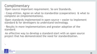 Complimentary
•Open source important requirement. So are Standards.
• Coop-etition. Agree on what to standardize (cooperation) & what to
complete on (implementations).
•Open standards implemented in open source = easier to implement
standard & for developers to understand technology.
• Results in more implementations and greater adoption of the
standard.
•An effective way to develop a standard-start with an open source
project that has demonstrated the need for standardization.
•.
19
 