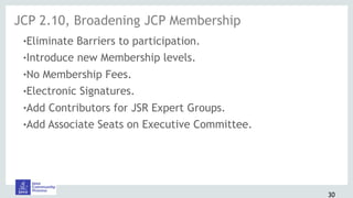 30
!Eliminate Barriers to participation.
!Introduce new Membership levels.
!No Membership Fees.
!Electronic Signatures.
!Add Contributors for JSR Expert Groups.
!Add Associate Seats on Executive Committee.
JCP 2.10, Broadening JCP Membership
 