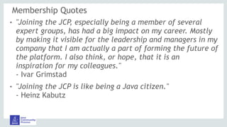 Membership Quotes
! "Joining the JCP, especially being a member of several
expert groups, has had a big impact on my career. Mostly
by making it visible for the leadership and managers in my
company that I am actually a part of forming the future of
the platform. I also think, or hope, that it is an
inspiration for my colleagues." 
- Ivar Grimstad
! "Joining the JCP is like being a Java citizen." 
- Heinz Kabutz
 