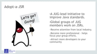 Adopt-a-JSR
!A JUG-lead initiative to
improve Java standards.
!Global groups of JUG
members work on JSRs.
–Receive attention from local industry.
–Become more professional – helps
focus your group efforts.
–Attract more developers to your
community
 