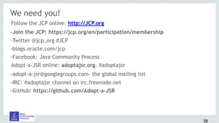 We need you!
•Follow the JCP online: http://JCP.org
–Join the JCP: https://jcp.org/en/participation/membership
–Twitter @jcp_org #JCP
–blogs.oracle.com/jcp
–Facebook: Java Community Process
•Adopt-a-JSR online: adoptajsr.org. #adoptajsr
–adopt-a-jsr@googlegroups.com- the global mailing list
–IRC: #adoptajsr channel on irc.freenode.net
–GitHub: https://github.com/Adopt-a-JSR
58
 