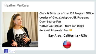 Heather VanCura
•Chair & Director of the JCP Program Office
•Leader of Global Adopt-a-JSR Programs
•Open Source Fan
•Native Californian - from San Diego
•Personal Interests: Fun ☺
Bay Area, California - USA
 