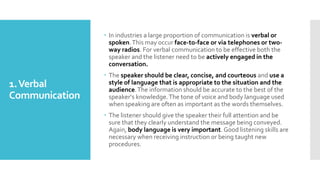 1.Verbal
Communication
 In industries a large proportion of communication is verbal or
spoken.This may occur face-to-face or via telephones or two-
way radios. For verbal communication to be effective both the
speaker and the listener need to be actively engaged in the
conversation.
 The speaker should be clear, concise, and courteous and use a
style of language that is appropriate to the situation and the
audience.The information should be accurate to the best of the
speaker‘s knowledge.The tone of voice and body language used
when speaking are often as important as the words themselves.
 The listener should give the speaker their full attention and be
sure that they clearly understand the message being conveyed.
Again, body language is very important. Good listening skills are
necessary when receiving instruction or being taught new
procedures.
 