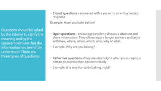 Questions shouldbe asked
bythe listener toclarify the
meaning andbythe
speaker toensurethat the
informationhas beenfully
understood.There are
three types ofquestions:
 Closed questions - answered with a yes or no or with a limited
response
Example: Have you bake before?
 Open questions - encourage people to discuss a situation and
share information.They often require longer answers and begin
with how, where, when, which, who, why or what.
 Example:Why are you baking?
 Reflective questions -They are also helpful when encouraging a
person to express their opinions clearly
 Example: It is very fun to do baking, right?
 