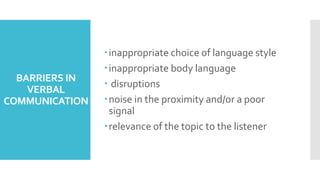 BARRIERS IN
VERBAL
COMMUNICATION
inappropriate choice of language style
inappropriate body language
 disruptions
noise in the proximity and/or a poor
signal
relevance of the topic to the listener
 