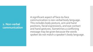 2. Non-verbal
communication
A significant aspect of face-to-face
communication is non-verbal body language.
This includes body posture, arm and hand
positions, facial expressions, and eye-contact
and hand gestures. Sometimes a conflicting
message may be given because the words
spoken do not match a speaker‘s body language.
 