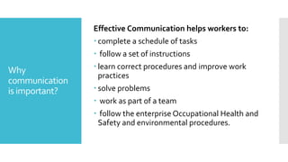 Why
communication
is important?
Effective Communication helps workers to:
 complete a schedule of tasks
 follow a set of instructions
 learn correct procedures and improve work
practices
 solve problems
 work as part of a team
 follow the enterprise Occupational Health and
Safety and environmental procedures.
 
