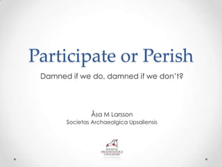 Participate or Perish
 Damned if we do, damned if we don’t?




               Åsa M Larsson
       Societas Archaeolgica Upsaliensis
 