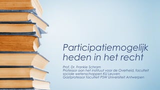 Participatiemogelijk
heden in het recht
Prof. Dr. Frankie Schram
Professor aan het instituut voor de Overheid, faculteit
sociale wetenschappen KU Leuven
Gastprofessor faculteit PSW Universiteit Antwerpen
 