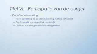 Titel VI – Participatie van de burger
• Klachtenbehandeling
  – Heeft betrekking op de dienstverlening, niet op het beleid
  – Onafhankelijk van de politiek - ambtelijk
  – Op basis van een gemeenteraadsreglement
 