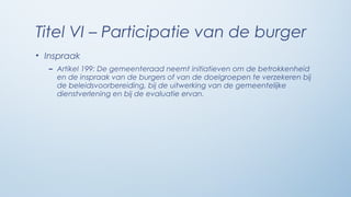 Titel VI – Participatie van de burger
• Inspraak
  – Artikel 199: De gemeenteraad neemt initiatieven om de betrokkenheid
    en de inspraak van de burgers of van de doelgroepen te verzekeren bij
    de beleidsvoorbereiding, bij de uitwerking van de gemeentelijke
    dienstverlening en bij de evaluatie ervan.
 