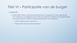 Titel VI – Participatie van de burger
• Inspraak
  – Artikel 200: alleen de gemeenteraad kan overgaan tot de organisatie
    van raden en overlegstructuren die tot opdracht hebben op regelmatige
    en systematische wijze het gemeentebestuur te adviseren
     – Politici hebben geen stemrecht
     – Organisatie door de gemeenteraad
 
