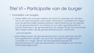 Titel VI – Participatie van de burger
• Voorstellen van burgers
   – Artikel 200bis: De inwoners hebben het recht te verzoeken om de door
     hen in een gemotiveerde nota nader omschreven voorstellen en vragen
     over de gemeentelijke beleidsvoering en dienstverlening op de agenda
     van de gemeenteraad in te schrijven en om deze agendapunten te
     komen toelichten in de gemeenteraad. Ze voegen bij die nota eventueel
     alle nuttige stukken die de gemeenteraad kunnen voorlichten.
     - quorumvereiste
   - Artikel 200quinquies: De gemeenteraad doet vooraf uitspraak over zijn
      bevoegdheid ten aanzien van de in het verzoekschrift opgenomen
      voorstellen en vragen. Binnen zijn bevoegdheid bepaalt de
      gemeenteraad ook welk gevolg daaraan wordt gegeven en hoe dat
      wordt bekendgemaakt.
 