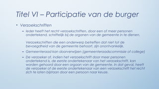 Titel VI – Participatie van de burger
• Verzoekschriften
   – Ieder heeft het recht verzoekschriften, door een of meer personen
     ondertekend, schriftelijk bij de organen van de gemeente in te dienen.

     Verzoekschriften die een onderwerp betreffen dat niet tot de
     bevoegdheid van de gemeente behoort, zijn onontvankelijk.
   – Gemeenteraad kan doorverwijzen (gemeenteraadscommissie of college)
   – De verzoeker of, indien het verzoekschrift door meer personen
     ondertekend is, de eerste ondertekenaar van het verzoekschrift, kan
     worden gehoord door een orgaan van de gemeente. In dat geval, heeft
     de verzoeker of de eerste ondertekenaar van een verzoekschrift het recht
     zich te laten bijstaan door een persoon naar keuze.
 