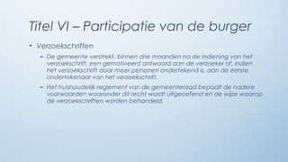 Titel VI – Participatie van de burger
• Verzoekschriften
   – De gemeente verstrekt, binnen drie maanden na de indiening van het
     verzoekschrift, een gemotiveerd antwoord aan de verzoeker of, indien
     het verzoekschrift door meer personen ondertekend is, aan de eerste
     ondertekenaar van het verzoekschrift.
   – Het huishoudelijk reglement van de gemeenteraad bepaalt de nadere
     voorwaarden waaronder dit recht wordt uitgeoefend en de wijze waarop
     de verzoekschriften worden behandeld.
 