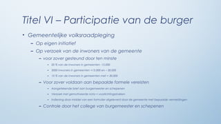 Titel VI – Participatie van de burger
• Gemeentelijke volksraadpleging
  – Op eigen initiatief
  – Op verzoek van de inwoners van de gemeente
     – voor zover gesteund door ten minste
         –   20 % van de inwoners in gemeenten -15.000

         –   3000 inwoners in gemeenten +15.000 en – 30.000

         –   10 % van de inwoners in gemeenten met + 30.000

     – Voor zover voldaan aan bepaalde formele vereisten
         –   Aangetekende brief aan burgemeester en schepenen

         –   Verzoek met gemotiveerde nota + voorlichtingsstukken

         –   Indiening door middel van een formulier afgeleverd door de gemeente met bepaalde vermeldingen

     – Controle door het college van burgemeester en schepenen
 
