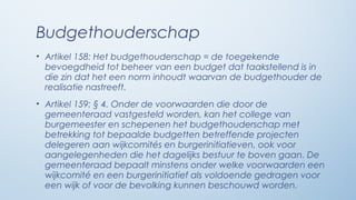Budgethouderschap
• Artikel 158: Het budgethouderschap = de toegekende
  bevoegdheid tot beheer van een budget dat taakstellend is in
  die zin dat het een norm inhoudt waarvan de budgethouder de
  realisatie nastreeft.
• Artikel 159: § 4. Onder de voorwaarden die door de
  gemeenteraad vastgesteld worden, kan het college van
  burgemeester en schepenen het budgethouderschap met
  betrekking tot bepaalde budgetten betreffende projecten
  delegeren aan wijkcomités en burgerinitiatieven, ook voor
  aangelegenheden die het dagelijks bestuur te boven gaan. De
  gemeenteraad bepaalt minstens onder welke voorwaarden een
  wijkcomité en een burgerinitiatief als voldoende gedragen voor
  een wijk of voor de bevolking kunnen beschouwd worden.
 
