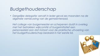 Budgethouderschap
• Dergelijke delegatie vervalt in ieder geval zes maanden na de
  algehele vernieuwing van de gemeenteraad.

  Het college van burgemeester en schepenen duidt in overleg
  met het betrokken wijkcomité of burgerinitiatief een
  personeelslid aan dat instaat voor de praktische uitvoering van
  het budgethouderschap bedoeld in het eerste lid.
 