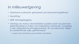 In milieuwetgeving
• Openbaar onderzoek: gekoppeld aan bezwaarmogelijkheid
• Hoorzitting
• MER: terinzagelegging
• Verdrag van Aarhus: Het betrokken publiek wordt, bij openbare
  bekendmaking of, indien van toepassing, individueel, vroegtijdig
  in een milieubesluitvormingsprocedure, en op adequate, tijdige
  en doeltreffende wijze, geïnformeerd
   – Heeft enkel betrekking op specifieke activiteiten
 
