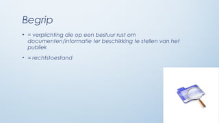 Begrip
• = verplichting die op een bestuur rust om
  documenten/informatie ter beschikking te stellen van het
  publiek
• = rechtstoestand
 