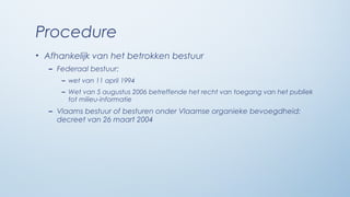 Procedure
• Afhankelijk van het betrokken bestuur
   – Federaal bestuur:
      – wet van 11 april 1994
      – Wet van 5 augustus 2006 betreffende het recht van toegang van het publiek
        tot milieu-informatie
   – Vlaams bestuur of besturen onder Vlaamse organieke bevoegdheid:
     decreet van 26 maart 2004
 