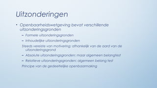 Uitzonderingen
• Openbaarheidswetgeving bevat verschillende
  uitzonderingsgronden
  – Formele uitzonderingsgronden
  – Inhoudelijke uitzonderingsgronden
  Steeds vereiste van motivering: afhankelijk van de aard van de
    uitzonderingsgrond
  – Absolute uitzonderingsgronden: maar algemeen belangtest
  – Relatieve uitzonderingsgronden: algemeen belang test
  Principe van de gedeeltelijke openbaarmaking
 