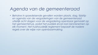 Agenda van de gemeenteraad
• Behalve in spoedeisende gevallen worden plaats, dag, tijdstip
  en agenda van de vergaderingen van de gemeenteraad
  uiterlijk acht dagen voor de vergadering openbaar gemaakt op
  het gemeentehuis, zodat het publiek ervan kan kennisnemen op
  elk moment. Het huishoudelijk reglement bepaalt de nadere
  regels over de wijze van openbaarmaking.
 