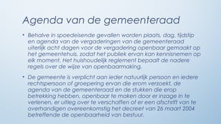 Agenda van de gemeenteraad
• Behalve in spoedeisende gevallen worden plaats, dag, tijdstip
  en agenda van de vergaderingen van de gemeenteraad
  uiterlijk acht dagen voor de vergadering openbaar gemaakt op
  het gemeentehuis, zodat het publiek ervan kan kennisnemen op
  elk moment. Het huishoudelijk reglement bepaalt de nadere
  regels over de wijze van openbaarmaking.
• De gemeente is verplicht aan ieder natuurlijk persoon en iedere
  rechtspersoon of groepering ervan die erom verzoekt, de
  agenda van de gemeenteraad en de stukken die erop
  betrekking hebben, openbaar te maken door er inzage in te
  verlenen, er uitleg over te verschaffen of er een afschrift van te
  overhandigen overeenkomstig het decreet van 26 maart 2004
  betreffende de openbaarheid van bestuur.
 