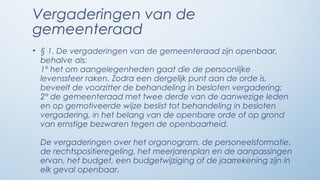 Vergaderingen van de
gemeenteraad
• § 1. De vergaderingen van de gemeenteraad zijn openbaar,
  behalve als:
  1° het om aangelegenheden gaat die de persoonlijke
  levenssfeer raken. Zodra een dergelijk punt aan de orde is,
  beveelt de voorzitter de behandeling in besloten vergadering;
  2° de gemeenteraad met twee derde van de aanwezige leden
  en op gemotiveerde wijze beslist tot behandeling in besloten
  vergadering, in het belang van de openbare orde of op grond
  van ernstige bezwaren tegen de openbaarheid.

 De vergaderingen over het organogram, de personeelsformatie,
 de rechtspositieregeling, het meerjarenplan en de aanpassingen
 ervan, het budget, een budgetwijziging of de jaarrekening zijn in
 elk geval openbaar.
 