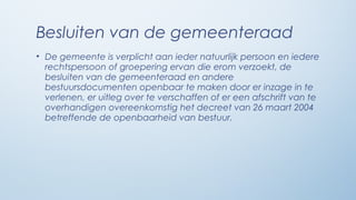 Besluiten van de gemeenteraad
• De gemeente is verplicht aan ieder natuurlijk persoon en iedere
  rechtspersoon of groepering ervan die erom verzoekt, de
  besluiten van de gemeenteraad en andere
  bestuursdocumenten openbaar te maken door er inzage in te
  verlenen, er uitleg over te verschaffen of er een afschrift van te
  overhandigen overeenkomstig het decreet van 26 maart 2004
  betreffende de openbaarheid van bestuur.
 