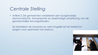 Centrale Stelling
• Artikel 3. De gemeenten verzekeren een burgernabije,
  democratische, transparante en doelmatige uitoefening van de
  gemeentelijke bevoegdheden.

 Ze betrekken de inwoners zo veel mogelijk bij het beleid en
 zorgen voor openheid van bestuur.
 
