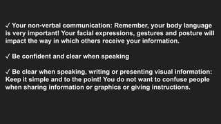 ✓ Your non-verbal communication: Remember, your body language
is very important! Your facial expressions, gestures and posture will
impact the way in which others receive your information.
✓ Be confident and clear when speaking
✓ Be clear when speaking, writing or presenting visual information:
Keep it simple and to the point! You do not want to confuse people
when sharing information or graphics or giving instructions.
 