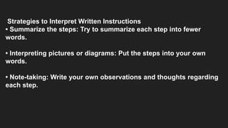 Strategies to Interpret Written Instructions
• Summarize the steps: Try to summarize each step into fewer
words.
• Interpreting pictures or diagrams: Put the steps into your own
words.
• Note-taking: Write your own observations and thoughts regarding
each step.
 