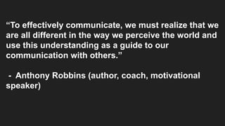 “To effectively communicate, we must realize that we
are all different in the way we perceive the world and
use this understanding as a guide to our
communication with others.”
- Anthony Robbins (author, coach, motivational
speaker)
 