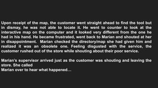 Upon receipt of the map, the customer went straight ahead to find the tool but
in dismay, he was not able to locate it. He went to counter to look at the
interactive map on the computer and it looked very different from the one he
had in his hand. He became frustrated, went back to Marian and shouted at her
in disappointment. Marian checked the directory/map she had given him and
realized it was an obsolete one. Feeling disgusted with the service, the
customer rushed out of the store while shouting about their poor service.
Marian’s supervisor arrived just as the customer was shouting and leaving the
store. She called
Marian over to hear what happened…
 