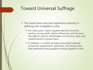 Toward Universal Suffrage
 The states have exercised significant authority in
defining who is eligible to vote.
 For many years, states regularly denied minorities,
women, young adults, Native Americans, and the poor
the right to vote for officeholders at the local, state, and
national levels of government.
 In addition, a number of states prescribed property
ownership requirements, poll taxes, and literacy tests
that prevented many people fro being eligible to vote.
 