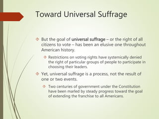 Toward Universal Suffrage
 But the goal of universal suffrage – or the right of all
citizens to vote – has been an elusive one throughout
American history.
 Restrictions on voting rights have systemically denied
the right of particular groups of people to participate in
choosing their leaders.
 Yet, universal suffrage is a process, not the result of
one or two events.
 Two centuries of government under the Constitution
have been marled by steady progress toward the goal
of extending the franchise to all Americans.
 