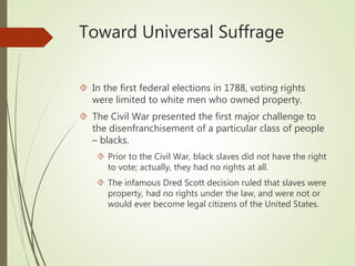 Toward Universal Suffrage
 In the first federal elections in 1788, voting rights
were limited to white men who owned property.
 The Civil War presented the first major challenge to
the disenfranchisement of a particular class of people
– blacks.
 Prior to the Civil War, black slaves did not have the right
to vote; actually, they had no rights at all.
 The infamous Dred Scott decision ruled that slaves were
property, had no rights under the law, and were not or
would ever become legal citizens of the United States.
 