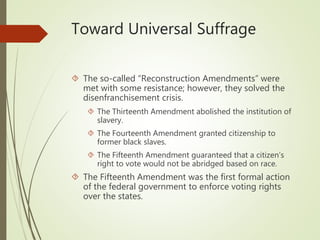 Toward Universal Suffrage
 The so-called “Reconstruction Amendments” were
met with some resistance; however, they solved the
disenfranchisement crisis.
 The Thirteenth Amendment abolished the institution of
slavery.
 The Fourteenth Amendment granted citizenship to
former black slaves.
 The Fifteenth Amendment guaranteed that a citizen’s
right to vote would not be abridged based on race.
 The Fifteenth Amendment was the first formal action
of the federal government to enforce voting rights
over the states.
 