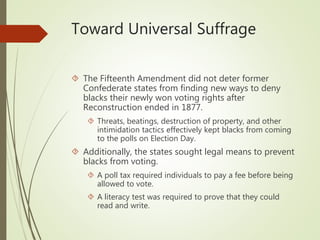 Toward Universal Suffrage
 The Fifteenth Amendment did not deter former
Confederate states from finding new ways to deny
blacks their newly won voting rights after
Reconstruction ended in 1877.
 Threats, beatings, destruction of property, and other
intimidation tactics effectively kept blacks from coming
to the polls on Election Day.
 Additionally, the states sought legal means to prevent
blacks from voting.
 A poll tax required individuals to pay a fee before being
allowed to vote.
 A literacy test was required to prove that they could
read and write.
 