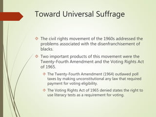 Toward Universal Suffrage
 The civil rights movement of the 1960s addressed the
problems associated with the disenfranchisement of
blacks.
 Two important products of this movement were the
Twenty-Fourth Amendment and the Voting Rights Act
of 1965.
 The Twenty-Fourth Amendment (1964) outlawed poll
taxes by making unconstitutional any law that required
payment for voting eligibility.
 The Voting Rights Act of 1965 denied states the right to
use literacy tests as a requirement for voting.
 