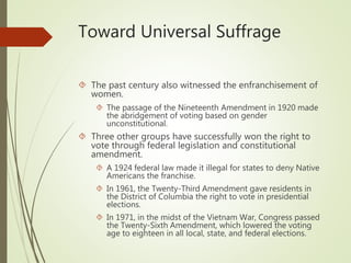 Toward Universal Suffrage
 The past century also witnessed the enfranchisement of
women.
 The passage of the Nineteenth Amendment in 1920 made
the abridgement of voting based on gender
unconstitutional.
 Three other groups have successfully won the right to
vote through federal legislation and constitutional
amendment.
 A 1924 federal law made it illegal for states to deny Native
Americans the franchise.
 In 1961, the Twenty-Third Amendment gave residents in
the District of Columbia the right to vote in presidential
elections.
 In 1971, in the midst of the Vietnam War, Congress passed
the Twenty-Sixth Amendment, which lowered the voting
age to eighteen in all local, state, and federal elections.
 