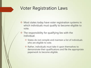Voter Registration Laws
 Most states today have voter registration systems in
which individuals must qualify to become eligible to
vote.
 The responsibility for qualifying lies with the
individual.
 States do not compile and maintain a list of individuals
who are eligible to vote.
 Rather, individuals must take it upon themselves to
demonstrate their qualifications and file the appropriate
paperwork to become eligible.
 