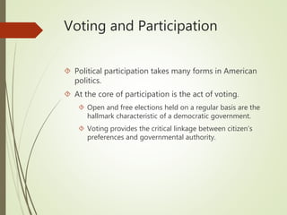 Voting and Participation
 Political participation takes many forms in American
politics.
 At the core of participation is the act of voting.
 Open and free elections held on a regular basis are the
hallmark characteristic of a democratic government.
 Voting provides the critical linkage between citizen’s
preferences and governmental authority.
 